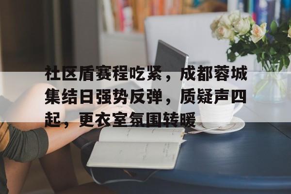 关于社区盾赛程吃紧，成都蓉城集结日强势反弹，质疑声四起，更衣室氛围转暖的信息-九游体育下载app