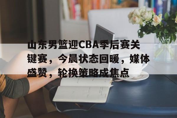 山东男篮迎CBA季后赛关键赛，今晨状态回暖，媒体盛赞，轮换策略成焦点的简单介绍-九游体育